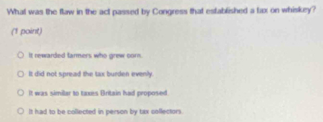 What was the flaw in the act passed by Congress that established a fax on whiskey?
(1 point)
It rewarded farmers who grew corn.
It did not spread the tax burden evenly.
It was similar to taxes Britain had proposed
It had to be collected in person by tax collectors.