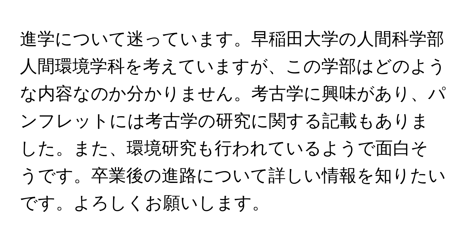 進学について迷っています。早稲田大学の人間科学部人間環境学科を考えていますが、この学部はどのような内容なのか分かりません。考古学に興味があり、パンフレットには考古学の研究に関する記載もありました。また、環境研究も行われているようで面白そうです。卒業後の進路について詳しい情報を知りたいです。よろしくお願いします。