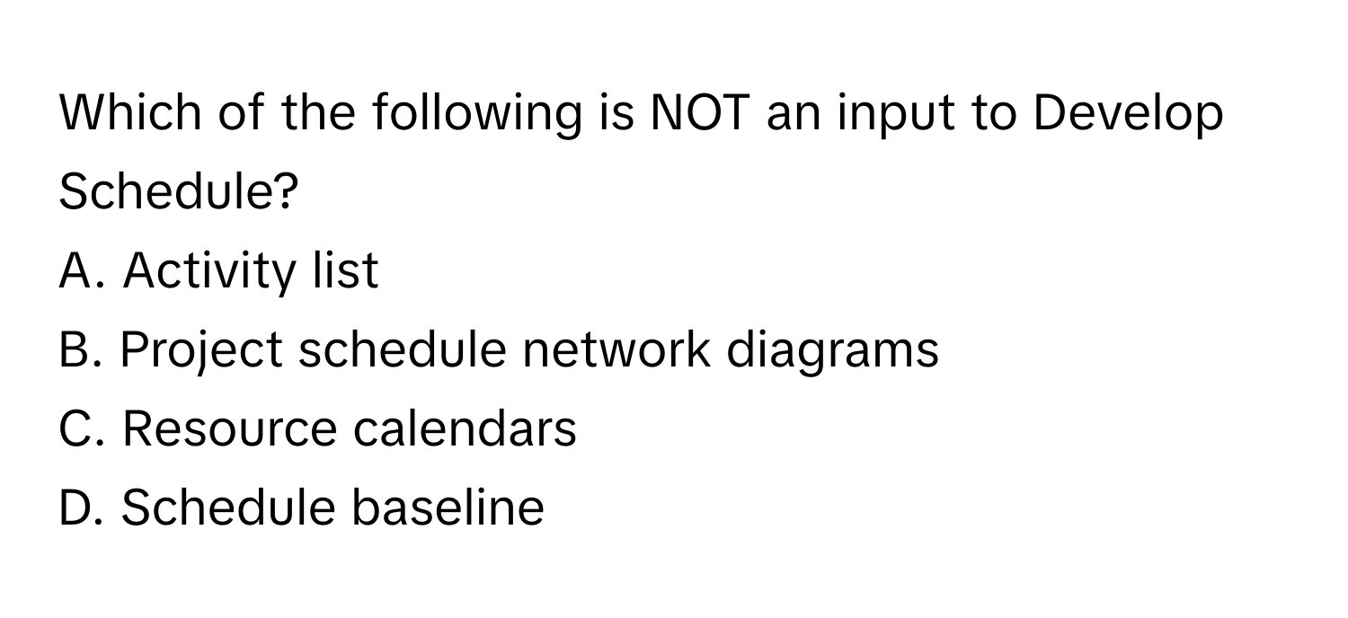 Which of the following is NOT an input to Develop Schedule?

A. Activity list 
B. Project schedule network diagrams 
C. Resource calendars 
D. Schedule baseline