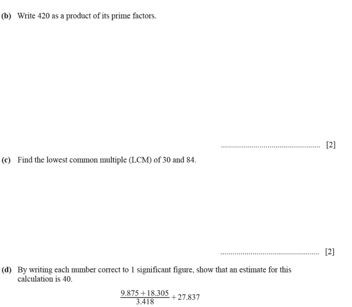 Write 420 as a product of its prime factors. 
_[2] 
(c) Find the lowest common multiple (LCM) of 30 and 84. 
_[2] 
(d) By writing each number correct to 1 significant figure, show that an estimate for this 
calculation is 40.
 (9.875+18.305)/3.418 +27.837