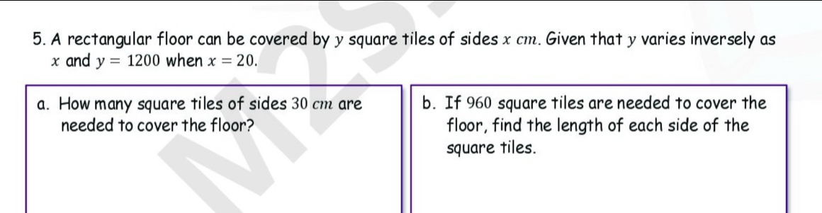 A rectangular floor can be covered by y square tiles of sides x cm. Given that y varies inversely as
x and y=1200 when x=20. 
a. How many square tiles of sides 30 cm are b. If 960 square tiles are needed to cover the 
needed to cover the floor? floor, find the length of each side of the 
square tiles.