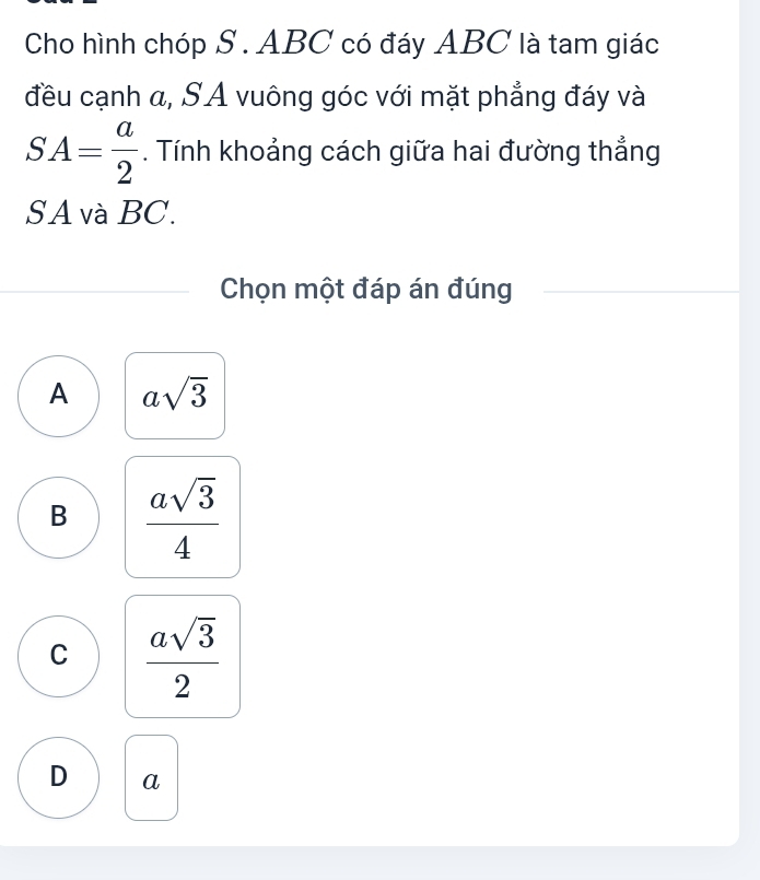 Cho hình chóp S . ABC có đáy ABC là tam giác
đều cạnh a, SA vuông góc với mặt phẳng đáy và
SA= a/2 . Tính khoảng cách giữa hai đường thẳng
S A và BC.
Chọn một đáp án đúng
A asqrt(3)
B  asqrt(3)/4 
C  asqrt(3)/2 
D a