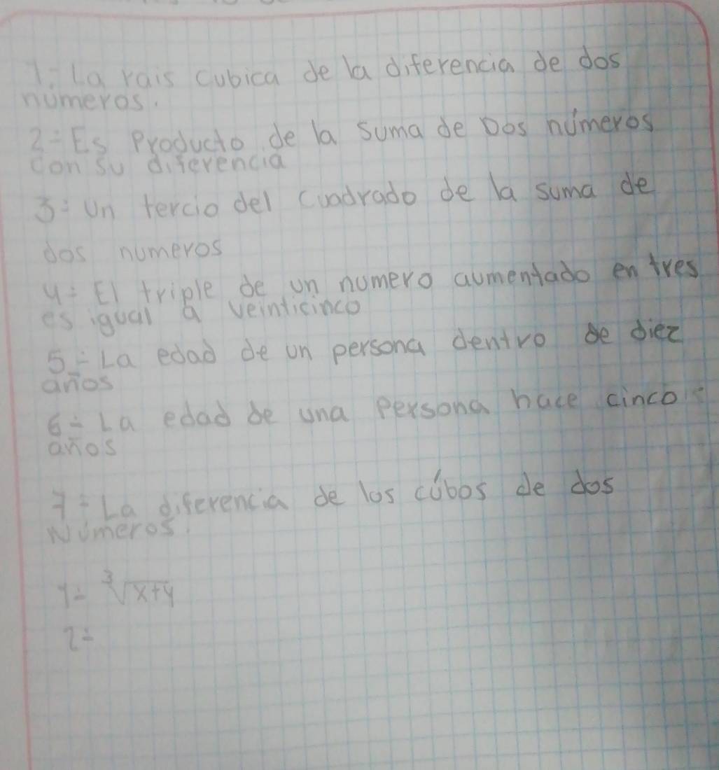 La rais cubica de la diferencia de dos 
numeros.
2= FR Producto de la suma de Dos nimeros 
con su diferencia
3:U n tercio del cuadrado de la suma de 
dos numeros
y=EI triple de on numero aumentado entres 
es igual a veinticinco
x_1 La edad de on persona dentro b diez 
anos
6/ La edad be una persona hace cinco 
anos
7= La diferencia de los cubos de dos 
wUmeros
y=sqrt[3](x+y)
2=