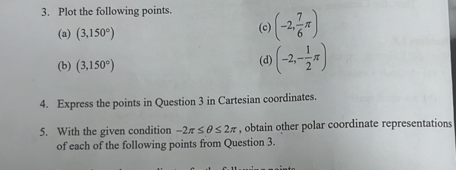 Plot the following points. 
(a) (3,150°)
(c) (-2, 7/6 π )
(b) (3,150°)
(d) (-2,- 1/2 π )
4. Express the points in Question 3 in Cartesian coordinates. 
5. With the given condition -2π ≤ θ ≤ 2π , obtain other polar coordinate representations 
of each of the following points from Question 3.