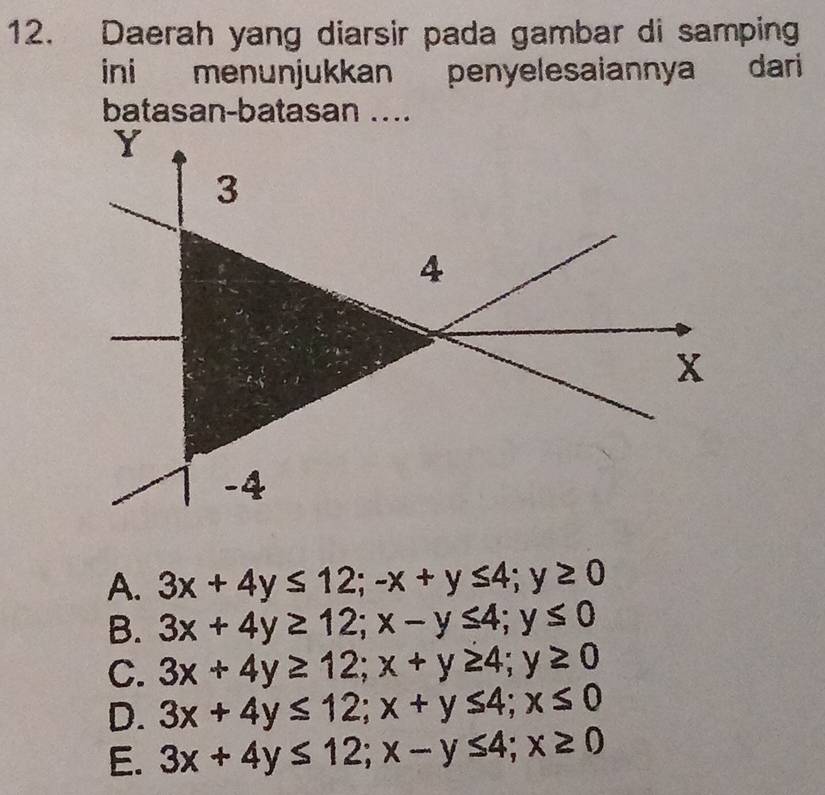 Daerah yang diarsir pada gambar di samping
ini menunjukkan penyelesaiannya dari 
batasan-batasan ....
A. 3x+4y≤ 12; -x+y≤ 4; y≥ 0
B. 3x+4y≥ 12; x-y≤ 4; y≤ 0
C. 3x+4y≥ 12; x+y≥ 4; y≥ 0
D. 3x+4y≤ 12; x+y≤ 4; x≤ 0
E. 3x+4y≤ 12; x-y≤ 4; x≥ 0