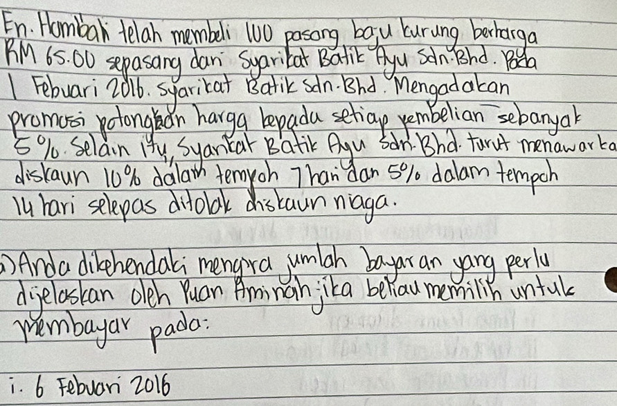 En. Hombar telah membeli 100 pasong bagu curung berharga 
BM 65. O0 sepasang dan Syarikat Balik Ayu Scn Bhd. Boda 
1 Febuari 2016. syarikat Batik sdn. Bhd Mengadakan 
promosi polongin harga bepada setiap vembelian sebanyak
5% Selain H4y, Syankar Batik Agu Sar: Bhd forut menawarka 
diskaun 10% dalaw temyoh Than dan 5% dalam tempch 
lu hari selepas difolak distaun niaga. 
)Anda dibehendali mengra jumlgh bayar an yang perly 
diyeloskan oleh Yuan Aminan jka beliaw memilin untul 
Wembayar pada: 
i. 6 Febuari 2016