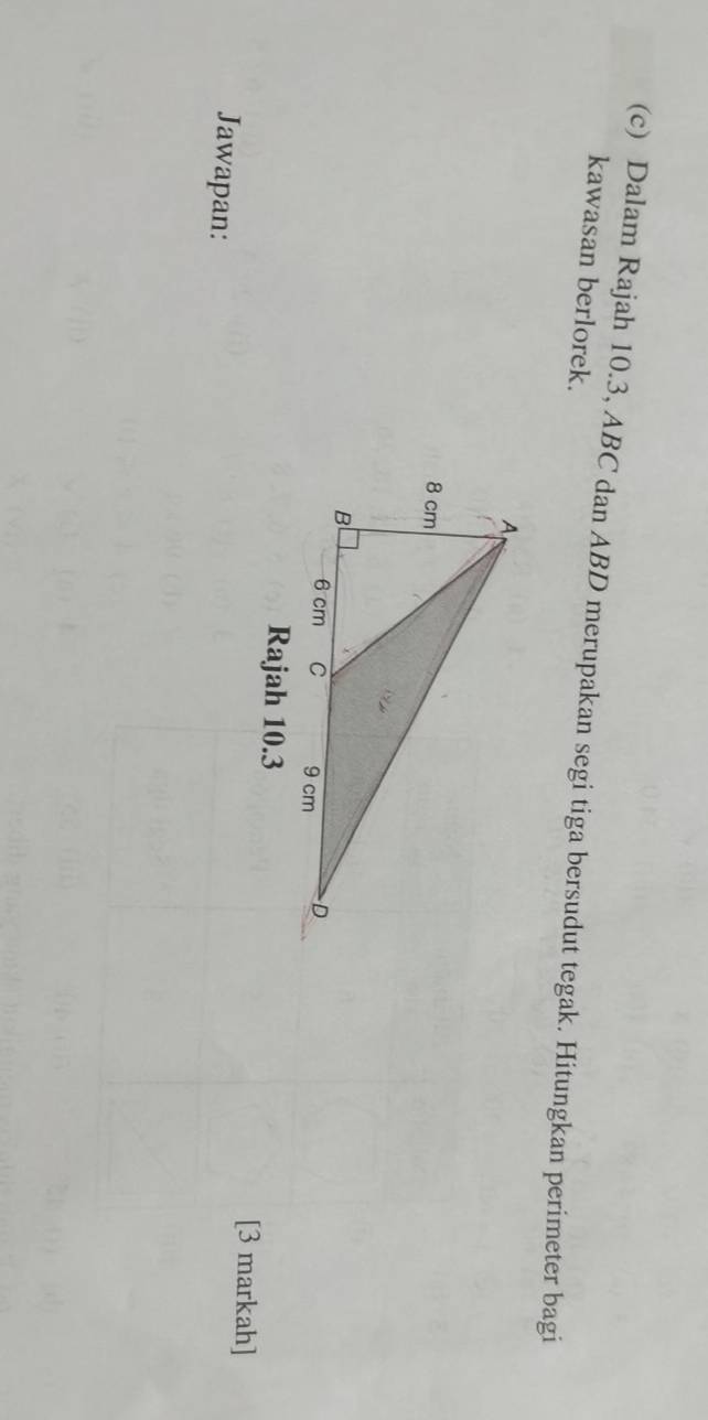Dalam Rajah 10.3, ABC dan ABD merupakan segi tiga bersudut tegak. Hitungkan perimeter bagi 
kawasan berlorek. 
Rajah 10.3 
[3 markah] 
Jawapan: