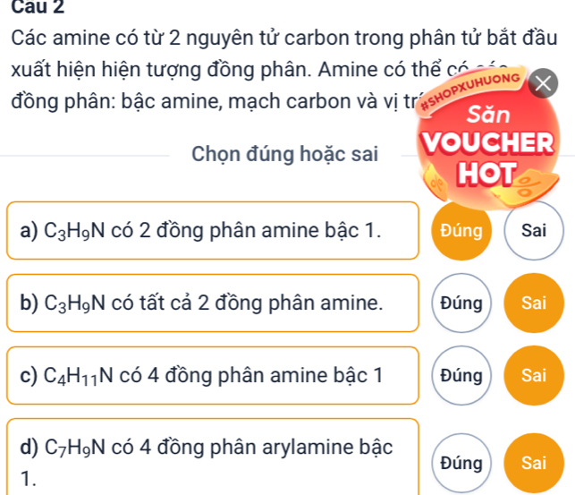 Cau 2
Các amine có từ 2 nguyên tử carbon trong phân tử bắt đầu
xuất hiện hiện tượng đồng phân. Amine có thể có 
đồng phân: bậc amine, mạch carbon và vị trúsнορχυнυονg
Săn
Chọn đúng hoặc sai VOUCHER
HOT
a) C_3H_9N có 2 đồng phân amine bậc 1. Đúng Sai
b) C_3H_9N có tất cả 2 đồng phân amine. Đúng Sai
c) C_4H_11N co4 đồng phân amine bậc 1 Đúng Sai
d) C_7H_9N có 4 đồng phân arylamine bậc Sai
Đúng
1.