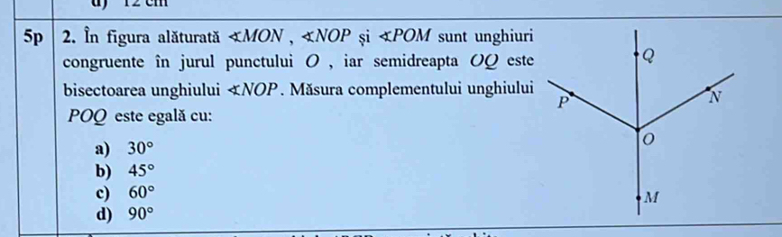 ) 12 cm
5p 2. În figura alăturată - ∠ MON, ∠ NOP și ∠ POM sunt unghiuri
congruente în jurul punctului 0 , iar semidreapta OQ este
bisectoarea unghiului ∠ NOP. Măsura complementului unghiului
POQ este egală cu:
a) 30°
b) 45°
c) 60°
d) 90°