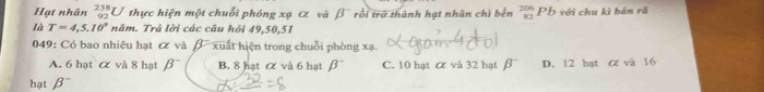 Hạt nhân _(92)^(238)U thực hiện một chuỗi phóng xạ α và beta^- rồi trở thành hạt nhân chì bền beginarrayr 206 82endarray Pb với chu kì bán rã
là T=4,5.10° năm. Trả lời các câu hỏi 49, 50, 51
049: Có bao nhiêu hạt ơ và B xuất hiện trong chuỗi phòng xạ.
A. 6 hạt & và 8 hạt beta^- B. 8 hạt & và 6 hạt beta^- C. 10 hat α và 32 hat β D. 12 hạt α và 16
hạt beta^-