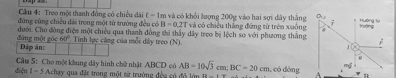 Dap an.
Câu 4: Treo một thanh đồng có chiều dài ell =1m và có khối lượng 200g vào hai sợi dây thắng
đứng cùng chiều dài trong một từ trường đều có B=0,2T và có chiều thắng đứng từ trên xuống
dưới. Cho dòng điện một chiều qua thanh đồng thì thấy dây treo bị lệch so với phương thắng
đứng một góc 60° P. Tính lực căng của mỗi dây treo (N). 
Đáp án:
Câu 5: Cho một khung dây hình chữ nhật ABCD có AB=10sqrt(3)cm;BC=20cm , có dòng 
điện I=5Achay y qua đặt trong một từ trường đều có độ lớn R=1T