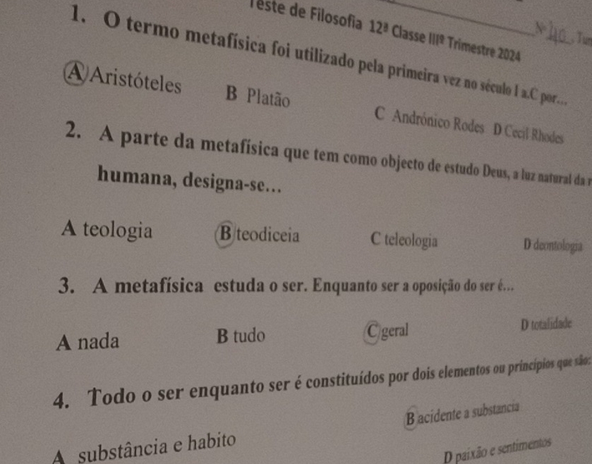 este de Filosofía 12^(_ a) _ Classe 111^9 Trimestre 2024
, Tu
1. O termo metafísica foi utilizado pela primeira vez no século I a.C por.
A Aristóteles B Platão Andrónico Rodes D Cecil Rhodes
2. A parte da metafísica que tem como objecto de estudo Deus, a luz natural da m
humana, designa-se….
A teologia B teodiceia C teleologia D deontologia
3. A metafísica estuda o ser. Enquanto ser a oposição do ser é..
A nada B tudo Cgeral D totalidade
4. Todo o ser enquanto ser é constituídos por dois elementos ou princípios que são:
B acidente a substancia
A substância e habito
D paixão e sentimentos