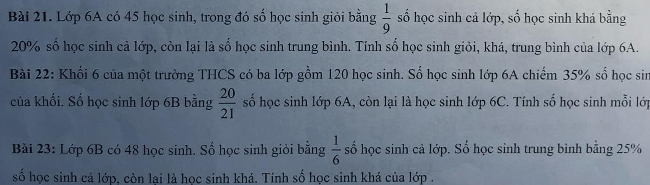 Lớp 6A có 45 học sinh, trong đó số học sinh giỏi bằng  1/9  số học sinh cả lớp, số học sinh khá bằng
20% số học sinh cả lớp, còn lại là số học sinh trung bình. Tính số học sinh giỏi, khá, trung bình của lớp 6A. 
Bài 22: Khối 6 của một trường THCS có ba lớp gồm 120 học sinh. Số học sinh lớp 6A chiếm 35% số học sin 
của khối. Số học sinh lớp 6B bằng  20/21  số học sinh lớp 6A, còn lại là học sinh lớp 6C. Tính số học sinh mỗi lớp 
Bài 23: Lớp 6B có 48 học sinh. Số học sinh giỏi bằng  1/6  số học sinh cả lớp. Số học sinh trung bình bằng 25%
số học sinh cả lớp, còn lại là học sinh khá. Tính số học sinh khá của lớp .