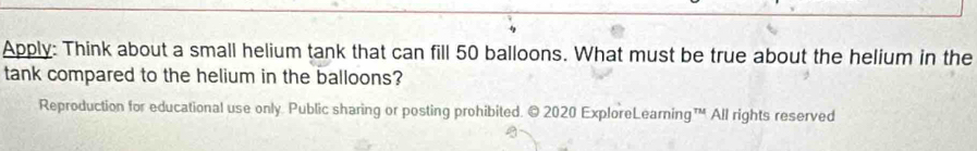 Apply: Think about a small helium tank that can fill 50 balloons. What must be true about the helium in the 
tank compared to the helium in the balloons? 
Reproduction for educational use only. Public sharing or posting prohibited. © 2020 ExploreLearning™ All rights reserved