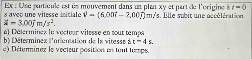 Ex : Une particule est en mouvement dans un plan xy et part de l’origine à t=0
s avec une vitesse initiale vector v=(6,00vector i-2,00vector j)m/s. Elle subit une accélération
vector a=3,00vector jm/s^2. 
a) Déterminez le vecteur vitesse en tout temps 
b) Déterminez l’orientation de la vitesse à t=4s. 
c) Déterminez le vecteur position en tout temps.