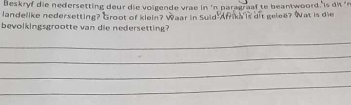 Beskryf die nedersetting deur die volgende vrae in ‘n paragraaf te beantwoord. is dit 'n 
landelike nedersetting? Groot of klein? Waar in Suid Afrika 's dit gelee? Wat is die 
bevolkingsgrootte van die nedersetting? 
_ 
_ 
_ 
_