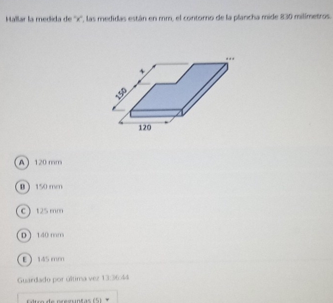 Hallar la medida de '' x '', las medidas están en mm, el contorno de la plancha mide 830 milímetros.
..
、
150
120
A 120 mm
B 150 mm
C 125 mm
D  140 mm
E 145 mm
Guardado por última vez 13:36 44
Filtro de pregúntas (5)