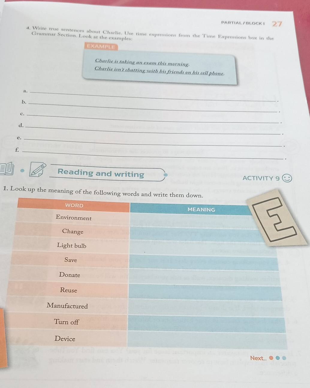 PARTIAL/BLOCKI 27 
4. Write true sentences about Charlie. Use time expressions from the Time Expressions box in the 
Grammar Section. Look at the examples: 
EXAMPLE 
Charlie is taking an exam this morning. 
Charlie isn't chatting with his friends on his cell phone. 
a._ 
b._ 
. 
c._ 
d._ 
. 
e._ 
. 
_f 
. 
Reading and writing ACTIVITY 9 
1. Look up the meaning of 
Next...