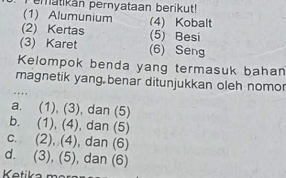 ematikan pernyataan berikut!
(1) Alumunium (4) Kobalt
(2) Kertas (5) Besi
(3) Karet (6) Seng
Kelompok benda yang termasuk bahan
magnetik yang benar ditunjukkan oleh nomor
a. (1), (3), dan (5)
b. (1), (4), dan (5)
c. (2), (4), dan (6)
d. (3), (5), dan (6)
Ketika mär