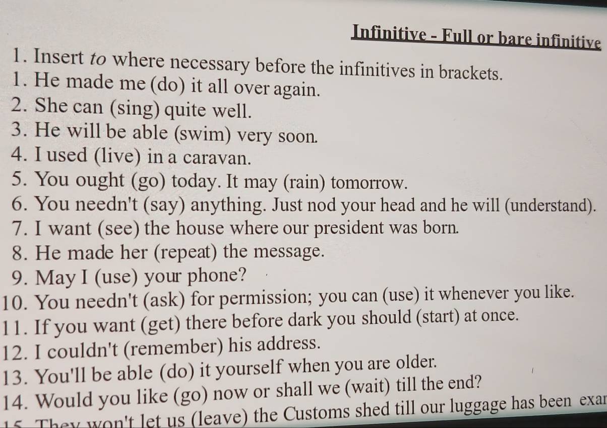 Infinitive - Full or bare infinitive 
1. Insert to where necessary before the infinitives in brackets. 
1. He made me (do) it all over again. 
2. She can (sing) quite well. 
3. He will be able (swim) very soon. 
4. I used (live) in a caravan. 
5. You ought (go) today. It may (rain) tomorrow. 
6. You needn't (say) anything. Just nod your head and he will (understand). 
7. I want (see) the house where our president was born. 
8. He made her (repeat) the message. 
9. May I (use) your phone? 
10. You needn't (ask) for permission; you can (use) it whenever you like. 
11. If you want (get) there before dark you should (start) at once. 
12. I couldn't (remember) his address. 
13. You'll be able (do) it yourself when you are older. 
14. Would you like (go) now or shall we (wait) till the end? 
15. They won't let us (leave) the Customs shed till our luggage has been exar