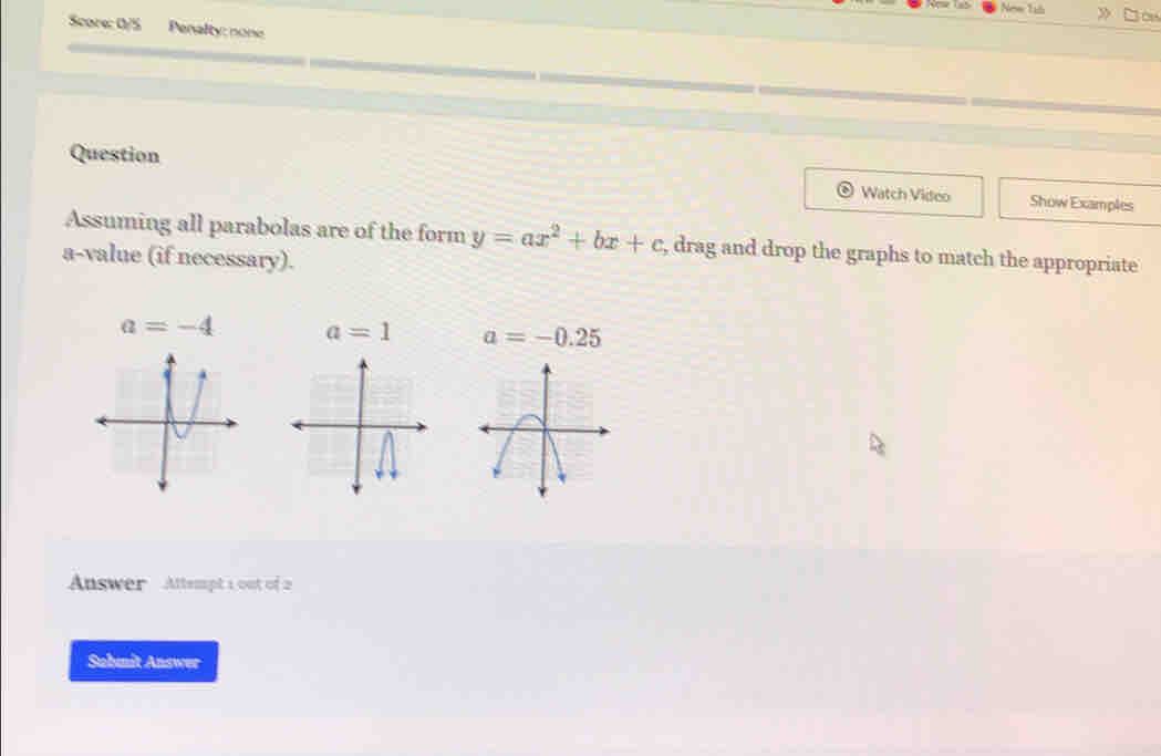 New Tab 》 Jou 
Score: 0/5 Penalty: none 
Question Show Examples 
Watch Video 
Assuming all parabolas are of the form y=ax^2+bx+c , drag and drop the graphs to match the appropriate 
a-value (if necessary).
a=-4 a=1 a=-0.25
Answer Attempt 1 out of 2 
Submit Answer