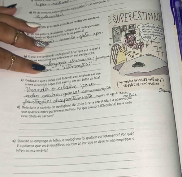 Pe de moleque, autorrealização, anglo-sa ção, circum-navegação. 
#rtum, prestando atenção ao neologismo usado no ESUPERESTIMÃO a 
' De que palavra já existente na língua esse neologismo nos 
_ 
xn rán xuá tàng bute ominu ? Mh b moe you a cale . N 
2 7 lembrar? Qual é o sentido dessa palavra? 
of licaks? 
_ 
N E qual é o sentido do neologismo? Justifique sua resposta 
_ 
os elementos que entraram em sua composição. 
_ 
c) Deduza: o que o rapaz está fazendo com o celular e o que 
S VEZES 
_ 
o leva a concluir o que está escrito em seu balão de fala? 
_ 
_ 
4) Relacione o sentido do neologismo do título à cena retratada e à observação 
_ 
que aparece entre parênteses no final. Por que a autora (Chiquinha) teria dado 
esse título ao cartum? 
_ 
_ 
) Quanto ao emprego do hífen, o neologismo foi grafado corretamente? Por quê? 
E a palavra que você identificou no item a? Por que se deve ou não empregar o 
_hífen ao escrevê-la? 
_ 
_ 
_