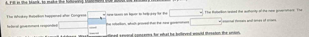 Fill in the blank, to make the following statement true about the wi 
The Whiskey Rebellion happened after Congress new taxes on liquor to help pay for the The Rebellion tested the authority of the new government. The 
federal government responded raised the rebellion, which proved that the new government internal threats and times of crises. 
lowered 
ddress Wash u vutlined several concerns for what he believed would threaten the union.