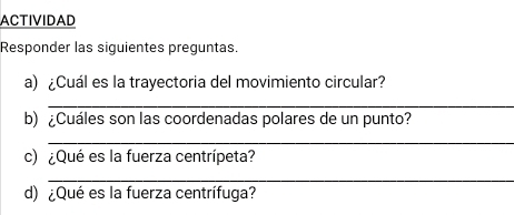 ACTIVIDAD 
Responder las siguientes preguntas. 
a) ¿Cuál es la trayectoria del movimiento circular? 
_ 
b) ¿Cuáles son las coordenadas polares de un punto? 
_ 
c) ¿Qué es la fuerza centrípeta? 
_ 
d) ¿Qué es la fuerza centrífuga?