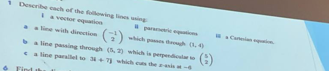 Describe each of the following lines using: 
i a vector equation i parametric equations III a Cartesian equation. 
a a line with direction beginpmatrix -1 2endpmatrix which passes through (1,4)
b a line passing through (5,2) which is perpendicular to beginpmatrix 5 2endpmatrix < a line parallel to  3i+7j which cuts the x-axis at —6
6 Find th