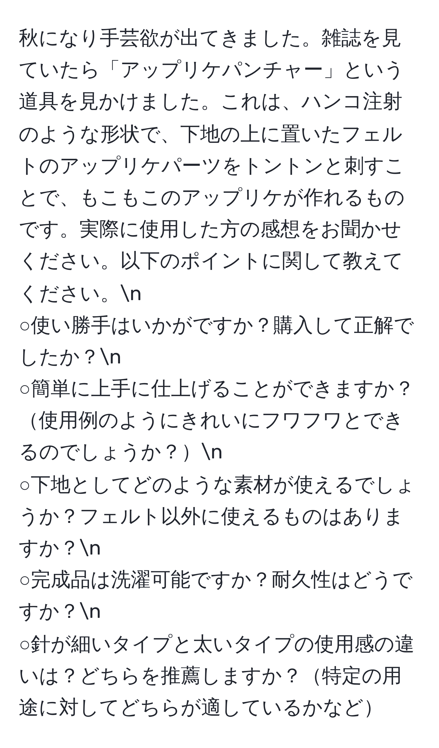 秋になり手芸欲が出てきました。雑誌を見ていたら「アップリケパンチャー」という道具を見かけました。これは、ハンコ注射のような形状で、下地の上に置いたフェルトのアップリケパーツをトントンと刺すことで、もこもこのアップリケが作れるものです。実際に使用した方の感想をお聞かせください。以下のポイントに関して教えてください。n
○使い勝手はいかがですか？購入して正解でしたか？n
○簡単に上手に仕上げることができますか？使用例のようにきれいにフワフワとできるのでしょうか？n
○下地としてどのような素材が使えるでしょうか？フェルト以外に使えるものはありますか？n
○完成品は洗濯可能ですか？耐久性はどうですか？n
○針が細いタイプと太いタイプの使用感の違いは？どちらを推薦しますか？特定の用途に対してどちらが適しているかなど