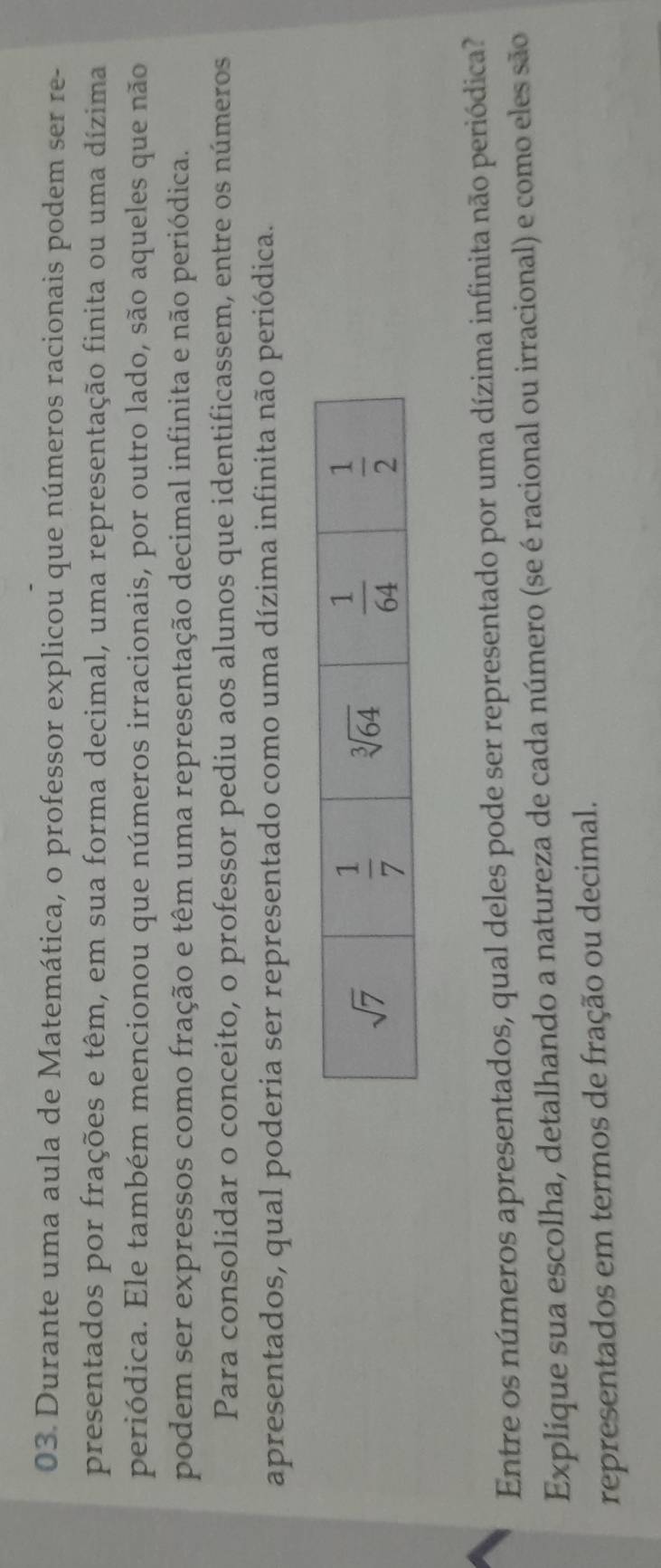 Durante uma aula de Matemática, o professor explicou que números racionais podem ser re-
presentados por frações e têm, em sua forma decimal, uma representação finita ou uma dízima
periódica. Ele também mencionou que números irracionais, por outro lado, são aqueles que não
podem ser expressos como fração e têm uma representação decimal infinita e não periódica.
Para consolidar o conceito, o professor pediu aos alunos que identificassem, entre os números
apresentados, qual poderia ser representado como uma dízima infinita não periódica.
Entre os números apresentados, qual deles pode ser representado por uma dízima infinita não periódica?
Explique sua escolha, detalhando a natureza de cada número (se é racional ou irracional) e como eles são
representados em termos de fração ou decimal.