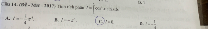 D. 1.
Câu 14. (Đề - MH - 2017) Tính tích phân I=∈tlimits cos^3x. sin xdx.
0
A. I=- 1/4 π^4. B. I=-π^4. C. I=0.
D. I=- 1/4 . 
3