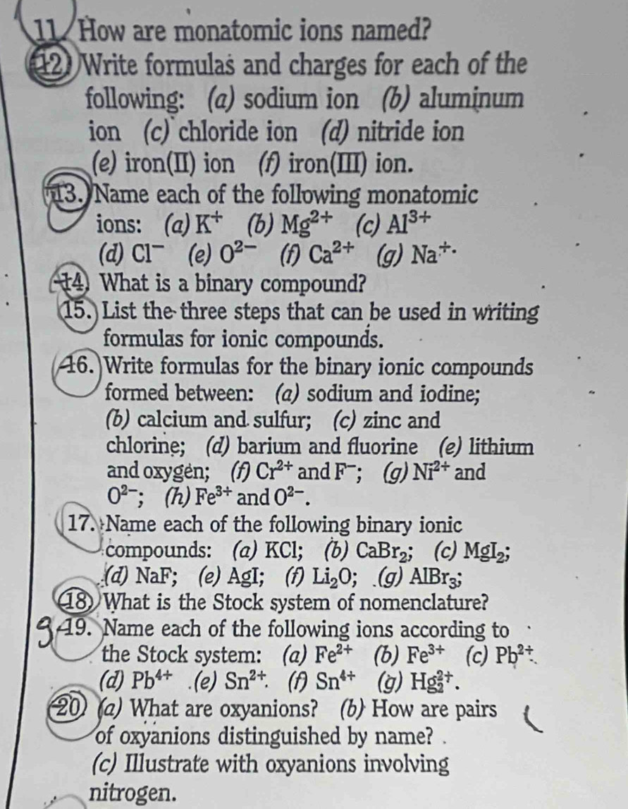 How are monatomic ions named?
12 Write formulas and charges for each of the
following: (a) sodium ion (b) aluminum
ion (c) chloride ion (d) nitride ion
(e) iron(II) ion (f) iron(III) ion.
13. Name each of the following monatomic
ions: (a) K^+ (b) Mg^(2+) (c) Al^(3+)
(d) Cl^- (e) O^(2-) (f) Ca^(2+) (g) Na^(/ .)
14 What is a binary compound?
15. List the three steps that can be used in writing
formulas for ionic compounds.
6.]Write formulas for the binary ionic compounds
formed between: (a) sodium and iodine;
(b) calcium and sulfur; (c) zinc and
chlorine; (d) barium and fluorine (e) lithium
and oxygen; (f) Cr^(2+) and F^-; (g) Ni^(2+) and
O^(2-); (h) Fe^(3+) and O^(2-). 
17. Name each of the following binary ionic
compounds: (a) KCl; (b) CaBr_2; C (c) MgI_2;
(d) NaF; (e) AgI; (f) Li_2O; (g) AlBr_3; 
8 What is the Stock system of nomenclature?
19. Name each of the following ions according to
the Stock system: (a) Fe^(2+) (b) Fe^(3+) (c) Pb^(2+). 
(d) Pb^(4+) (e) Sn^(2+). (f) Sn^(4+) (g) Hg_2^(2+). 
20) (a) What are oxyanions? (b) How are pairs
of oxyanions distinguished by name? .
(c) Illustrate with oxyanions involving
nitrogen.