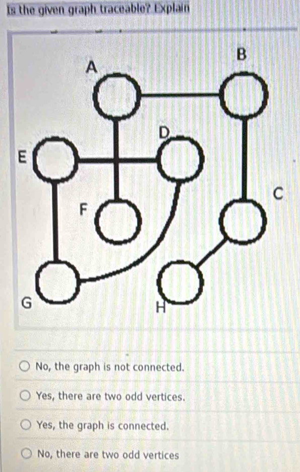 Is the given graph traceable? Explain
No, the graph is not connected.
Yes, there are two odd vertices.
Yes, the graph is connected.
No, there are two odd vertices