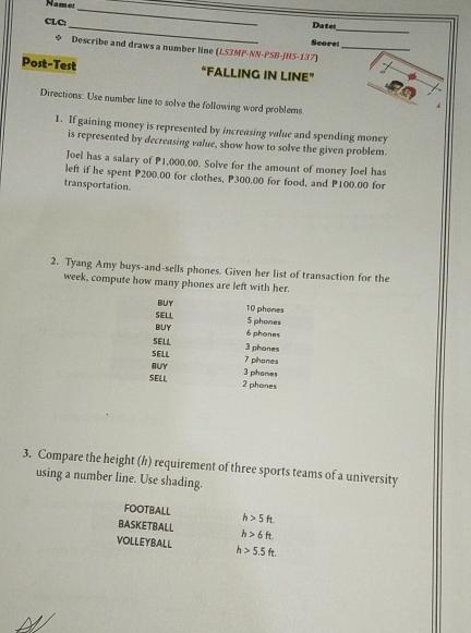 Name: 
_ 
_ 
_ 
CLC: 
Date 
Score: 
◆ Describe and draws a number line (LS3MP-NN-PSB-JNS-137)_ 
Post-Test “FALLING IN LINE” 
Directions. Use number line to solve the following word problems. 
A 
1. If gaining money is represented by increasing value and spending money 
is represented by decreasing value, show how to solve the given problem. 
Joel has a salary of P1,000.00. Solve for the amount of money Joel has 
left if he spent P200.00 for clothes, P300.00 for food, and P100.00 for 
transportation. 
2. Tyang Amy buys-and-sells phones. Given her list of transaction for the 
week, compute how many phones are left with her. 
BUY 
SELL 10 phones
5 phones 
BUY
6 phones 
SELL 3 phanes 
SELL 
BUY 7 phones
3 phones 
SELL 2 phones 
3. Compare the height (/) requirement of three sports teams of a university 
using a number line. Use shading. 
FOOTBALL h>5ft. 
BASKETBALL h>6ft. 
VOLLEYBALL h>5.5ft.