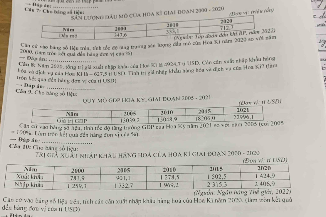 ế t qu a đến số thập phan t 
→ Đáp án:_ 
Câu 7: Cho bảng số liệu: 
(Đơn vị: triệu tấn) 
OA KÌ GIAI ĐOẠN 2000 - 2020 
) 
Căn cứ vào bảng số liệu trên, tính tốc độ tăng trưởng sản lượng dầu mỏ củam
2000. (làm tròn kết quả đến hàng đơn vị của %) 
→ Đáp án: 
Cầu 8: Năm 2020, tồng trị giá xuất nhập khẩu của Hoa Kì là 4924,7 tỉ USD. Cán cân xuất nhập khẩu hàng ~ 
hóa và dịch vụ của Hoa Kì là - 627,5 tỉ USD. Tính trị giá nhập khẩu hàng hóa và dịch vụ của Hoa Kì? (làm 
tròn kết quả đến hàng đơn vị của ti USD) 
→ Đáp án:_ 
Câu 9. Cho bảng số liệu: 
QUY MÔ GDP HOA KỲ, GIAI ĐOẠN 2005 - 2021 
tỉ USD) 
n cứ vào bảng số liệu, tính tốc độ tăng trưởng GDP của Hoa Kỳ năm 20 
= 100%. Làm tròn kết quả đến hàng đơn vị của %). 
Đáp án:_ 
Câu 10: Cho bảng số liệu: 
TRị giẢ XUẢT NHậP KHÂU HẢNG HOÁ CủA HOA KÌ GIAI đOẠN 2000 - 2020 
Căn cứ vào bảng số liệu trên, tính cán cân xuất nhập khẩu hàng hoá của Hoa Kì năm 2020. (làm tròn kết quả 
đến hàng đơn vị của tỉ USD)