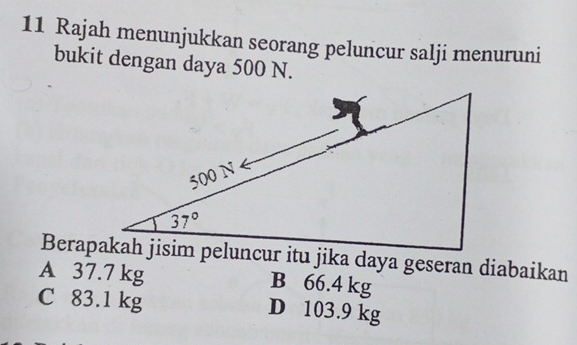 Rajah menunjukkan seorang peluncur salji menuruni
bukit dengan daya 500 N.
Berapakah jisim peluncur itu jika daya geseran diabaikan
A 37.7 kg B 66.4 kg
C 83.1 kg D 103.9 kg