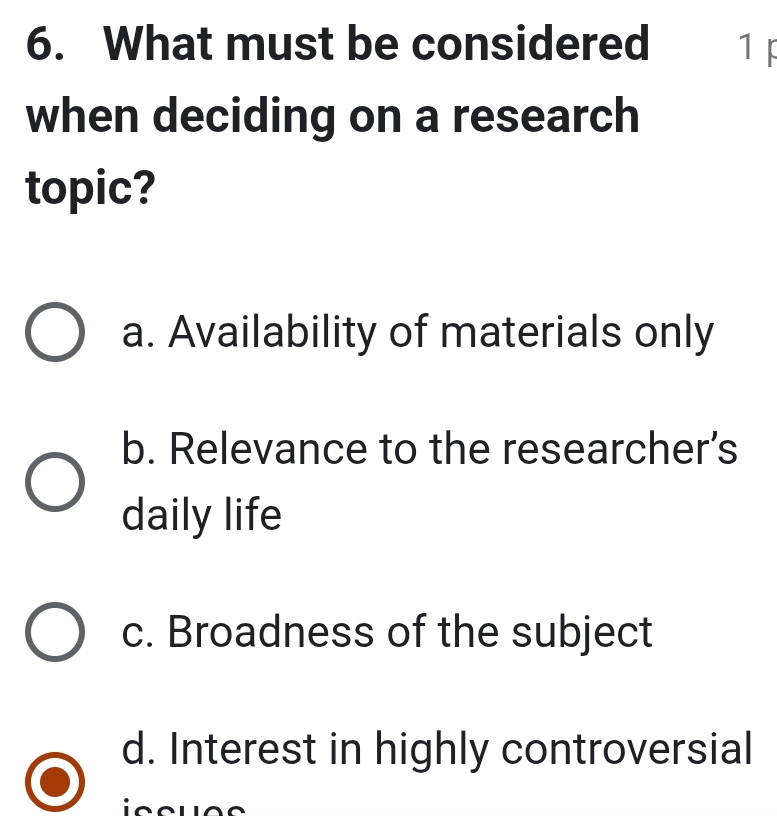 What must be considered 1 F
when deciding on a research
topic?
a. Availability of materials only
b. Relevance to the researcher’s
daily life
c. Broadness of the subject
d. Interest in highly controversial