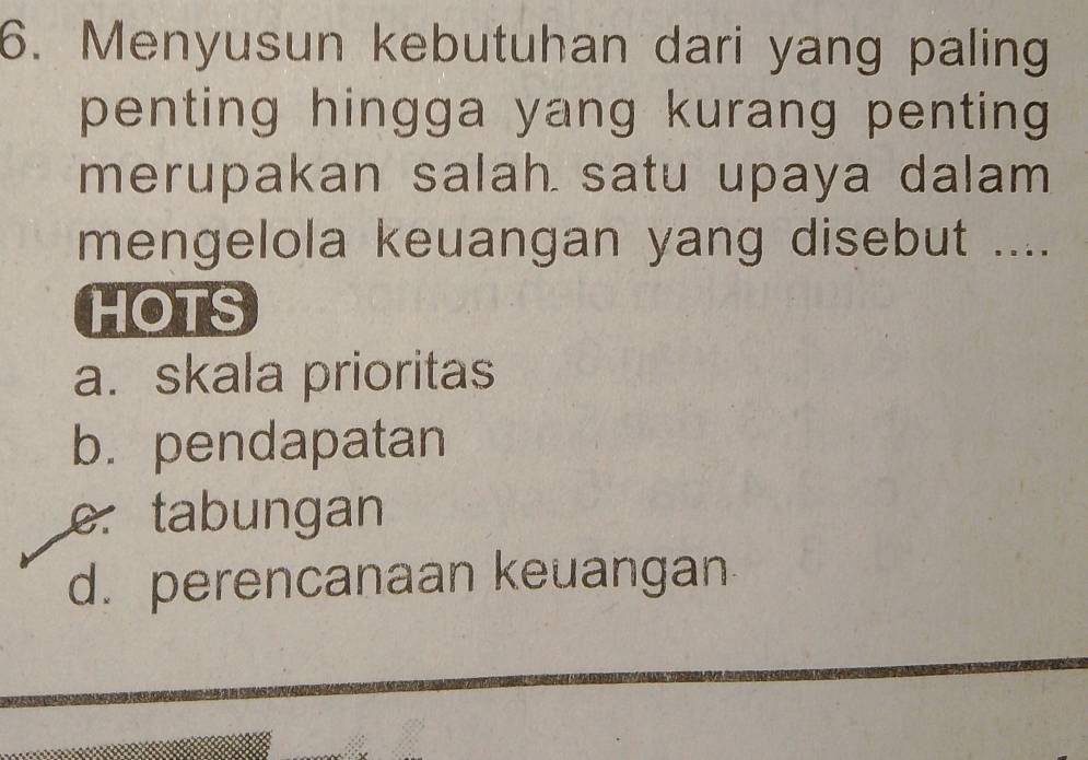 Menyusun kebutuhan dari yang paling
penting hingga yang kurang penting 
merupakan salah satu upaya dalam
mengelola keuangan yang disebut ....
HOTS
a. skala prioritas
b. pendapatan
e. tabungan
d. perencanaan keuangan