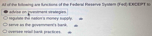 All of the following are functions of the Federal Reserve System (Fed) EXCEPT to
advise on investment strategies.
regulate the nation's money supply. ab
serve as the government's bank. ab
oversee retail bank practices. ab