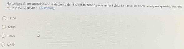 Na compra de um aparelho obtive desconto de 15% por ter feito o pagamento à vista. Se paguei R$ 102,00 reais pelo aparelho, qual era
seu o preço original? * (10 Pontos)
122.00
121,00
120.00
124,00