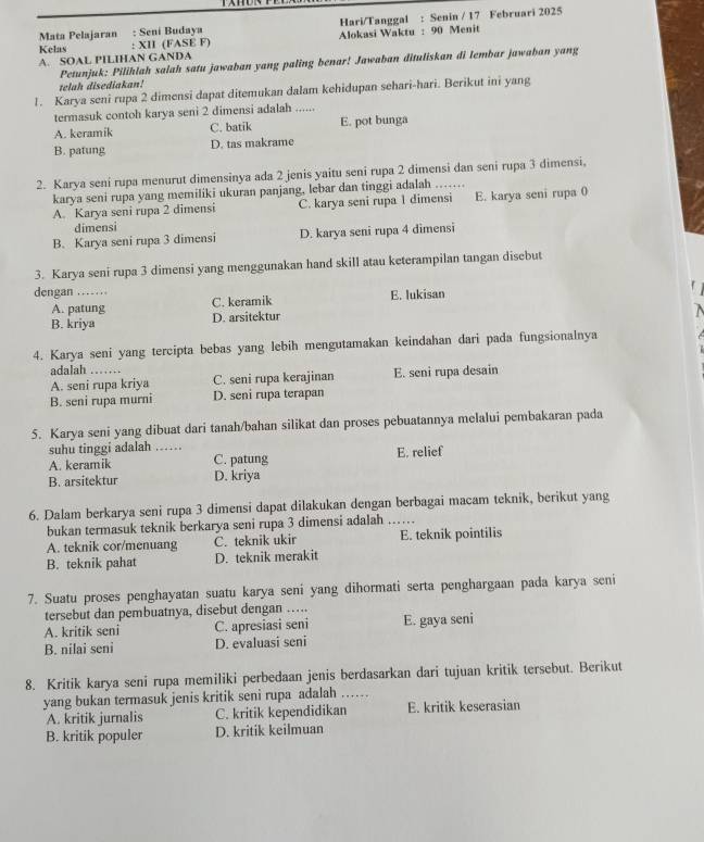 Mata Pelajaran : Seni Budaya Hari/Tanggal : Senin / 17 Februari 2025
Kelas : XII (FASE F)  Alokasi Waktu : 90 Menit
A. SOAL PILIHAN GANDA
Petunjuk: Pilihlah salah satu jawaban yang paling benar! Jawaban dituliskan di lembar jawahan yang
telah disediakan!
1. Karya seni rupa 2 dimensi dapat ditemukan dalam kehidupan sehari-hari. Berikut ini yang
termasuk contoh karya seni 2 dimensi adalah ......
A. keramik C. batik E. pot bunga
B. patung D. tas makrame
2. Karya seni rupa menurut dimensinya ada 2 jenis yaitu seni rupa 2 dimensi dan seni rupa 3 dimensi,
karya seni rupa yang memiliki ukuran panjang, lebar dan tinggi adalah ……
A Karya seni rupa 2 dimensi C. karya seni rupa 1 dimensi E. karya seni rupa 0
dimensi
B. Karya seni rupa 3 dimensi D. karya seni rupa 4 dimensi
3. Karya seni rupa 3 dimensi yang menggunakan hand skill atau keterampilan tangan disebut
dengan ……
C. keramik E. lukisan
A. patung D. arsitektur
B. kriya
4. Karya seni yang tercipta bebas yang lebih mengutamakan keindahan dari pada fungsionalnya
adalah_
A. seni rupa kriya C. seni rupa kerajinan E. seni rupa desain
B. seni rupa murni D. seni rupa terapan
5. Karya seni yang dibuat dari tanah/bahan silikat dan proses pebuatannya melalui pembakaran pada
suhu tinggi adalah ....
A. keramik C. patung E. relief
B. arsitektur D. kriya
6. Dalam berkarya seni rupa 3 dimensi dapat dilakukan dengan berbagai macam teknik, berikut yang
bukan termasuk teknik berkarya seni rupa 3 dimensi adalah_
A. teknik cor/menuang C. teknik ukir E. teknik pointilis
B. teknik pahat D. teknik merakit
7. Suatu proses penghayatan suatu karya seni yang dihormati serta penghargaan pada karya seni
tersebut dan pembuatnya, disebut dengan ….
A. kritik seni C. apresiasi seni E. gaya seni
B. nilai seni D. evaluasi seni
8. Kritik karya seni rupa memiliki perbedaan jenis berdasarkan dari tujuan kritik tersebut. Berikut
yang bukan termasuk jenis kritik seni rupa adalah …._
A. kritik jurnalis C. kritik kependidikan E. kritik keserasian
B. kritik populer D. kritik keilmuan