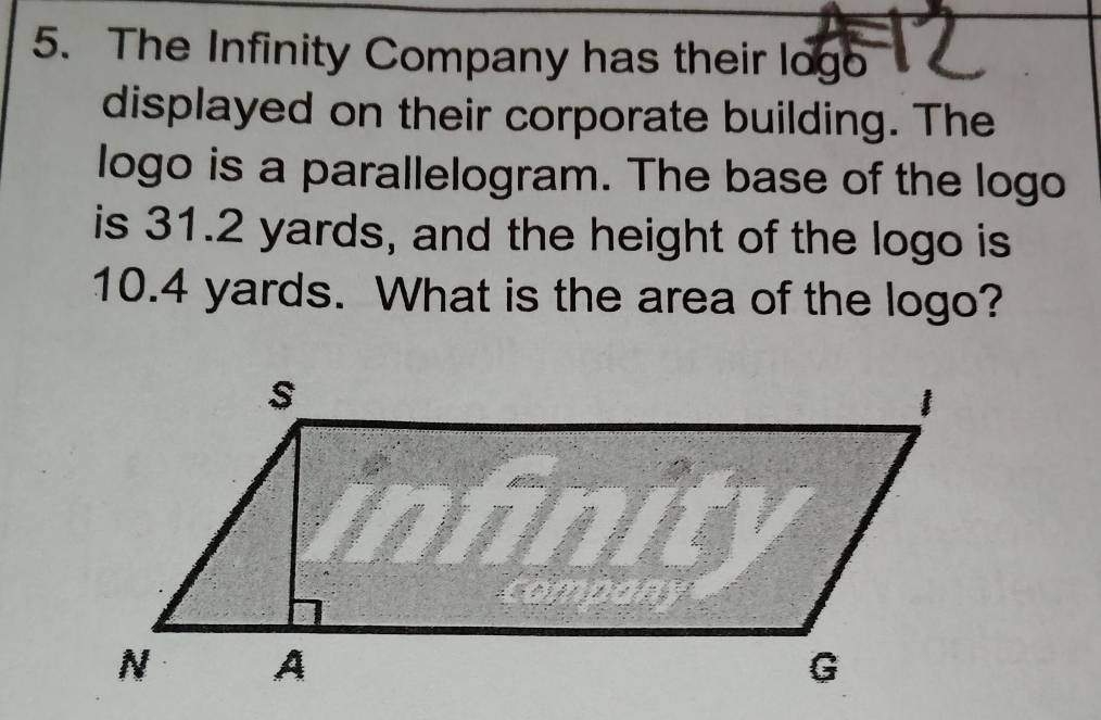 The Infinity Company has their logo 
displayed on their corporate building. The 
logo is a parallelogram. The base of the logo 
is 31.2 yards, and the height of the logo is
10.4 yards. What is the area of the logo?