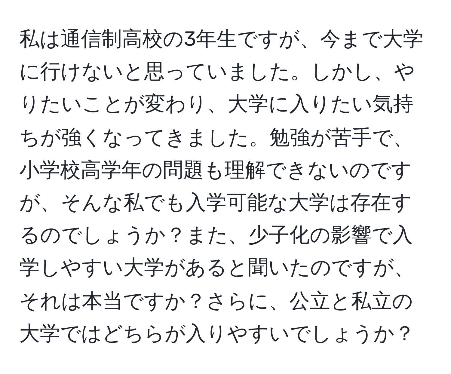 私は通信制高校の3年生ですが、今まで大学に行けないと思っていました。しかし、やりたいことが変わり、大学に入りたい気持ちが強くなってきました。勉強が苦手で、小学校高学年の問題も理解できないのですが、そんな私でも入学可能な大学は存在するのでしょうか？また、少子化の影響で入学しやすい大学があると聞いたのですが、それは本当ですか？さらに、公立と私立の大学ではどちらが入りやすいでしょうか？