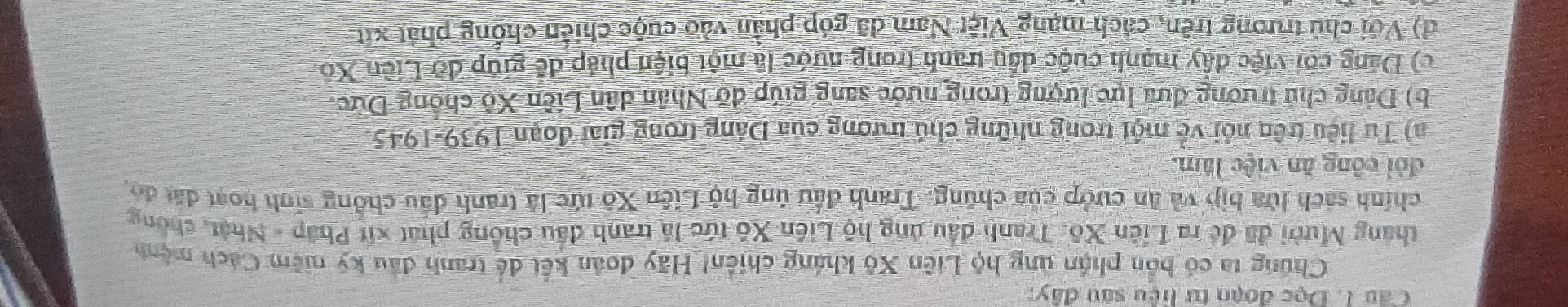 Đọc đoạn tư hệu sau đây: 
Chúng ta có bốn phần ủng hộ Liên Xô kháng chiến! Hãy đoàn kết để tranh đầu kỹ niêm Cách mệnh 
tháng Mười đã đề ra Liên Xô. Tranh đầu ủng hộ Liên Xô tức là tranh đầu chống phát xít Pháp - Nhật, chông 
chính sách lửa bịp và ăn cướp của chúng. Tranh đầu úng hộ Liên Xô tức là tranh đấu chồng sinh hoạt đất đo. 
đỏi công ăn việc lâm. 
a) Tư liệu trên nói về một trong những chú trương của Đảng trong giai đoạn 1939-1945. 
b) Dảng chủ trương đưa lực lượng trong nước sang giúp đỡ Nhân dân Liên Xộ chồng Dức, 
c) Đảng coi việc đây mạnh cuộc dầu tranh trong nước là một biện pháp đế giúp đỡ Liên Xo 
d) Với chủ trương trên, cách mạng Việt Nam đã góp phần vào cuộc chiến chống phát xít
