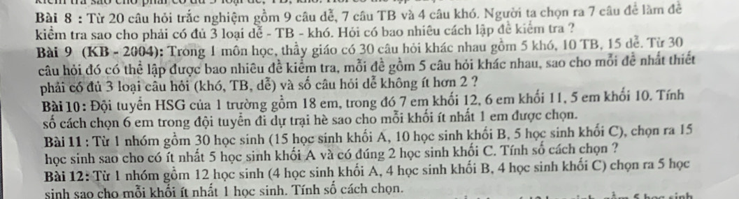 Từ 20 câu hỏi trắc nghiệm gồm 9 câu dễ, 7 câu TB và 4 câu khó. Người ta chọn ra 7 câu để làm đề 
kiểm tra sao cho phải có đủ 3 loại đễ - TB - khó. Hỏi có bao nhiêu cách lập đề kiểm tra ? 
Bài 9 (KB - 2004): Trong 1 môn học, thầy giáo có 30 câu hỏi khác nhau gồm 5 khó, 10 TB, 15 dễ. Từ 30
câu hỏi đó có thể lập được bao nhiêu đề kiểm tra, mỗi đề gồm 5 câu hỏi khác nhau, sao cho mỗi đễ nhất thiết 
phải có đủ 3 loại câu hỏi (khó, TB, dễ) và số câu hỏi dễ không ít hơn 2 ? 
Bài 10: Đội tuyển HSG của 1 trường gồm 18 em, trong đó 7 em khối 12, 6 em khối 11, 5 em khối 10. Tính 
số cách chọn 6 em trong đội tuyển đỉ dự trại hè sao cho mỗi khối ít nhất 1 em được chọn. 
Bài 11 : Từ 1 nhóm gồm 30 học sinh (15 học sinh khối A, 10 học sinh khối B, 5 học sinh khối C), chọn ra 15
học sinh sao cho có ít nhất 5 học sinh khối A và có đúng 2 học sinh khối C. Tính số cách chọn ? 
Bài 12: Từ 1 nhóm gồm 12 học sinh (4 học sinh khối A, 4 học sinh khối B, 4 học sinh khối C) chọn ra 5 học 
sinh sao cho mỗi khổi ít nhất 1 học sinh. Tính số cách chọn.