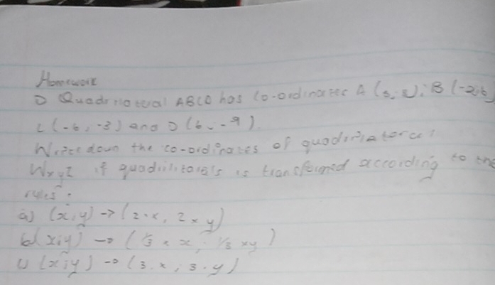 Homework 
D Quedrnotal ABCO has (o-ordiratec A(3 : B(-2,6)
L(-6,-3) and o (6,-9)
Write down the co-ordpakes of quodiaterc? 
Wryt if quadiltarals is tran sfouned according to one 
rus. 
a) (x,y)to (2· x,2xy)
(x,y)to ( 1/3 * x, 1/3 * y)
(x,y)to (3,x,3,y)