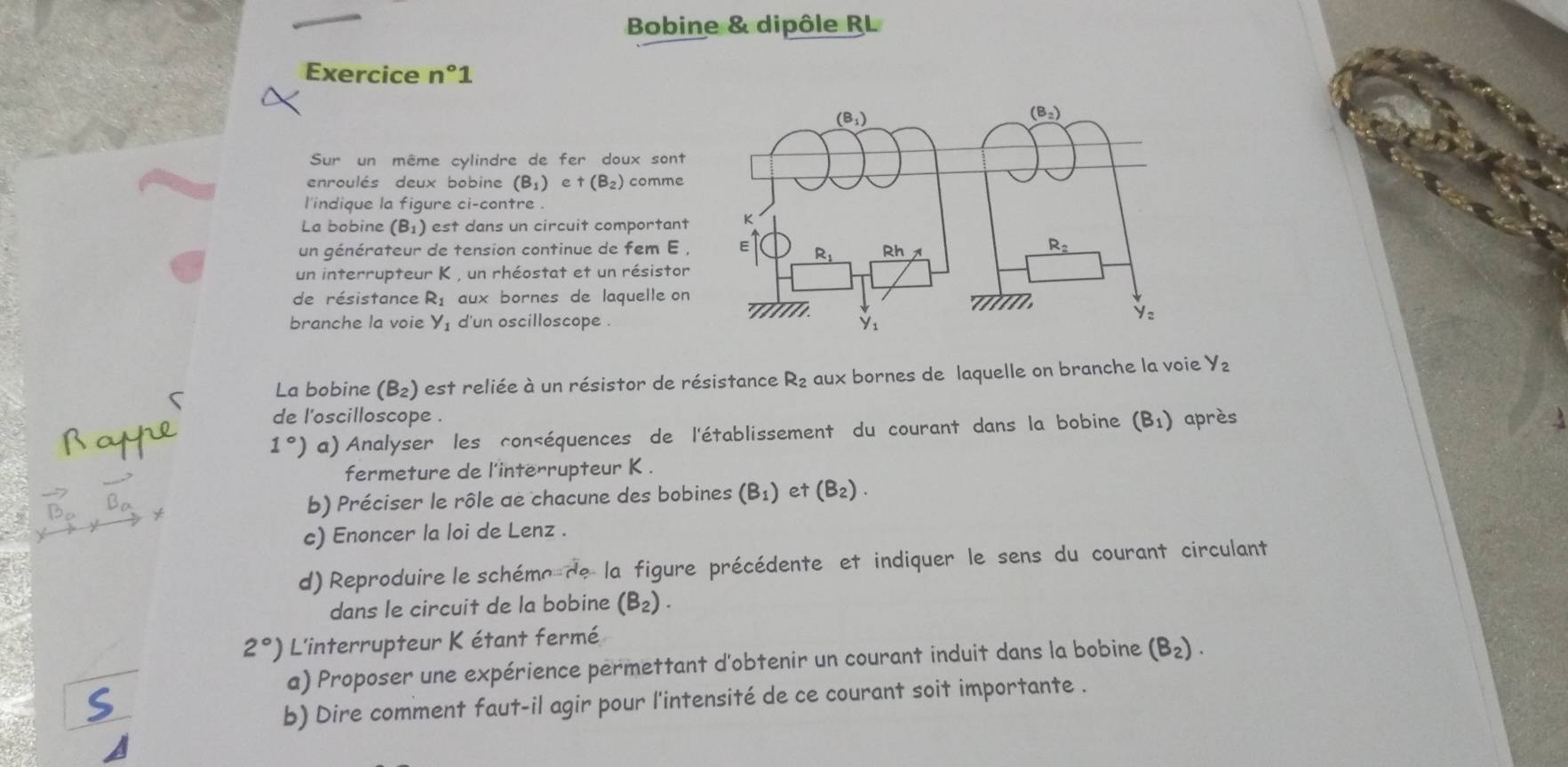 Bobine & dipôle RL
Exercice n°1
Sur un même cylindre de fer doux sont
enroulés deux bobine (B_1) e +(B_2) comme
l'indique la figure ci-contre .
La bobine (B₁) est dans un circuit comportant 
un générateur de tension continue de fem E , 
un interrupteur K , un rhéostat et un résistor
de résistance R_1 aux bornes de laquelle on
branche la voie y_1 d'un oscilloscope . 
La bobine (B₂) est reliée à un résistor de résistance R_2 aux bornes de laquelle on branche la voie y_2
de l'oscilloscope .
1°) a) Analyser les conséquences de l'établissement du courant dans la bobine (B_1) après
fermeture de l'interrupteur K .
b) Préciser le rôle ae chacune des bobines (B_1) et (B_2).
c) Enoncer la loi de Lenz .
d) Reproduire le schéme de la figure précédente et indiquer le sens du courant circulant
dans le circuit de la bobine (B_2).
2°) L'interrupteur K étant fermé
a) Proposer une expérience permettant d'obtenir un courant induit dans la bobine (B_2).
b) Dire comment faut-il agir pour l'intensité de ce courant soit importante .