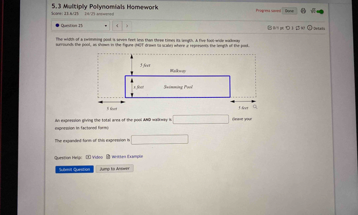 5.3 Multiply Polynomials Homework Progress saved Done sqrt(0) 
Score: 23.6/25 24/25 answered 
Question 25 < 0/1 pt つ 3 $97 seven feet less than three times its length. A five foot -wide walkway 
surrounds the pool, as shown in the figure (NOT drawn to scale) where æ represents the length of the pool. 
An expression giving the total area of the pool AND walkway is □ (leave your 
expression in factored form) 
The expanded form of this expression is □ 
Question Help: * Video Written Example 
Submit Question Jump to Answer