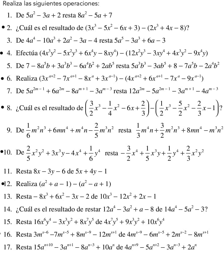 Realiza las siguientes operaciones:
1. De 5a^2-3a+2 resta 8a^2-5a+7
2. ¿Cuál es el resultado de (3x^3-5x^2-6x+3)-(2x^3+4x-8) ?
3. De 4a^4-10a^3+2a^2-3a-4 resta 5a^5-3a^3+6a-3
4. Efectúa (4x^3y^2-5x^2y^3+6x^4y-8xy^4)-(12x^2y^3-3xy^4+4x^3y^2-9x^4y)
5. De 7-8a^5b+3a^3b^3-6a^4b^2+2ab^5 resta 5a^3b^3-3ab^5+8-7a^5b-2a^4b^2
6. Realiza (3x^(a+2)-7x^(a+1)-8x^a+3x^(a-1))-(4x^(a+2)+6x^(a+1)-7x^a-9x^(a-1))
7. De 5a^(2m-1)+6a^(2m)-8a^(m+1)-3a^(m-3) resta 12a^(2m)-5a^(2m-1)-3a^(m+1)-4a^(m-3)
8. ¿Cuál es el resultado de ( 3/2 x^3- 1/4 x^2-6x+ 2/3 )-( 1/2 x^3- 5/2 x^2- 2/3 x-1) ?
9. De  1/6 m^2n^3+6mn^4+m^4n- 2/5 m^3n^2 resta  1/3 m^4n+ 3/2 m^2n^3+8mn^4-m^3n^2
10. De  2/5 x^2y^2+3x^3y-4x^4+ 1/6 y^4 resta - 3/2 x^4+ 1/5 x^3y+ 1/2 y^4+ 2/3 x^2y^2
11. Resta 8x-3y-6 de 5x+4y-1
12. Realiza (a^2+a-1)-(a^2-a+1)
13. Resta -8x^3+6x^2-3x-2 de 10x^3-12x^2+2x-1
14. ¿Cuál es el resultado de restar 12a^4-3a^2+a-8 de 14a^4-5a^2-3 ?
15. Resta 16x^6y^4-3x^3y^2+8x^7y^5 de 4x^7y^5+9x^3y^2+10x^6y^4
16. Resta 3m^(x-6)-7m^(x-5)+8m^(x-9)-12m^(x+1) de 4m^(x-9)-6m^(x-5)+2m^(x-2)-8m^(x+1)
17. Resta 15a^(n+10)-3a^(n+1)-8a^(n-3)+10a^n de 4a^(n+9)-5a^(n+2)-3a^(n-3)+2a^n